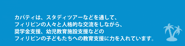 カパティは、スタディツアーなどを通して、フィリピンの人々と人格的な交流をしながら、奨学金支援、幼児教育施設支援などのフィリピンの子どもたちへの教育支援に力を入れています。